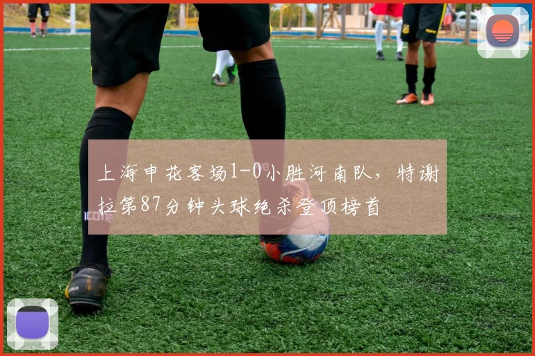 上海申花客场1-0小胜河南队，特谢拉第87分钟头球绝杀登顶榜首