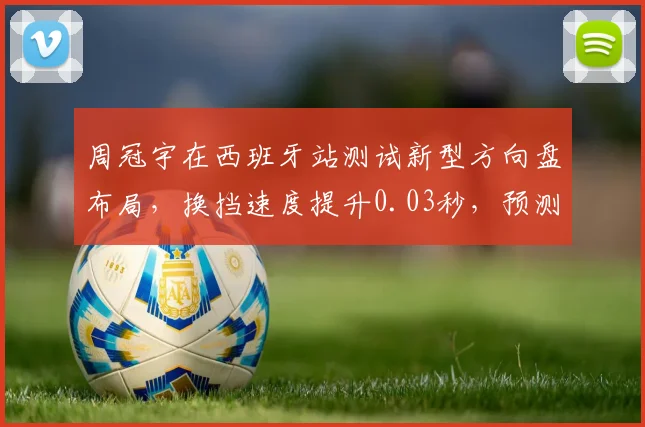 周冠宇在西班牙站测试新型方向盘布局，换挡速度提升0.03秒，预测未来三站有望首分