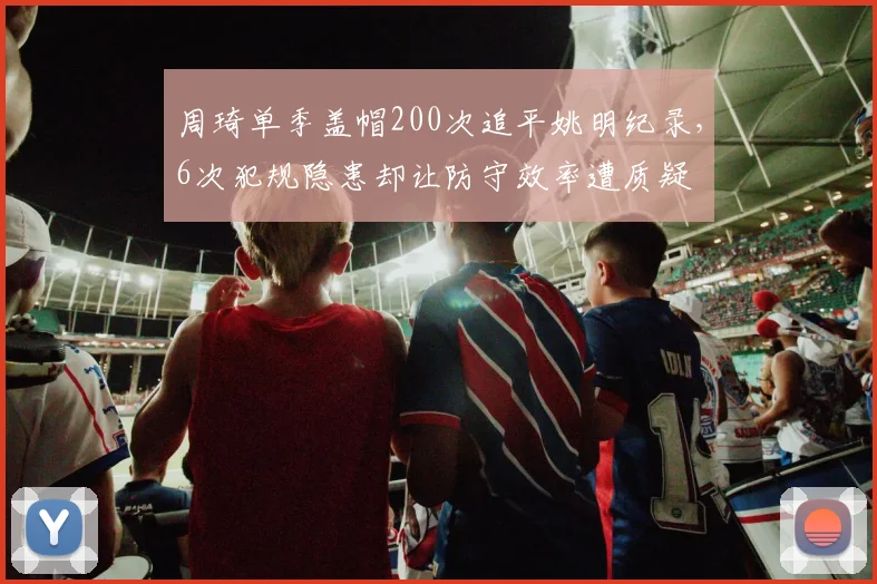 周琦单季盖帽200次追平姚明纪录，6次犯规隐患却让防守效率遭质疑